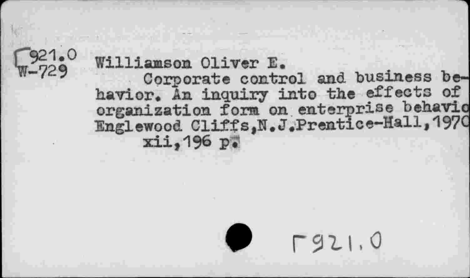 ﻿i 921.0 ¥-729
Williamson. Oliver E.
Corporate control and business behavior. An inquiry into the effects of organization form on enterprise behavic Englewood Cliffs,N.J.Prentic e-Hall, 197C xii,196 Pi”
rsill.0